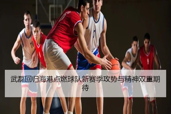 武磊回归海港点燃球队新赛季攻势与精神双重期待