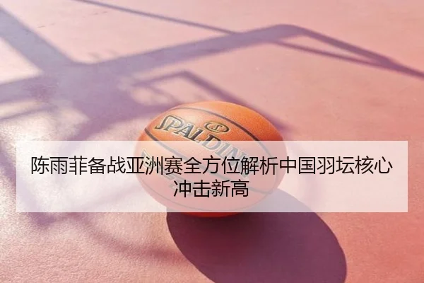 陈雨菲备战亚洲赛全方位解析中国羽坛核心冲击新高