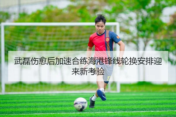 武磊伤愈后加速合练海港锋线轮换安排迎来新考验