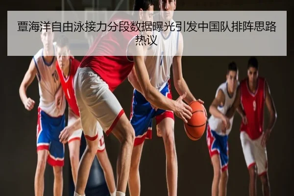 覃海洋自由泳接力分段数据曝光引发中国队排阵思路热议