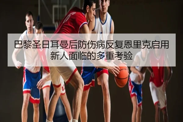 巴黎圣日耳曼后防伤病反复恩里克启用新人面临的多重考验