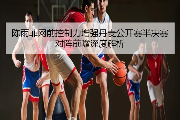 陈雨菲网前控制力增强丹麦公开赛半决赛对阵前瞻深度解析